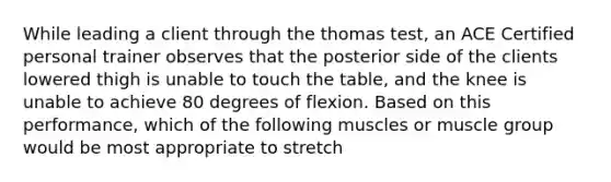 While leading a client through the thomas test, an ACE Certified personal trainer observes that the posterior side of the clients lowered thigh is unable to touch the table, and the knee is unable to achieve 80 degrees of flexion. Based on this performance, which of the following muscles or muscle group would be most appropriate to stretch