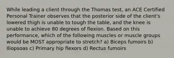 While leading a client through the Thomas test, an ACE Certified Personal Trainer observes that the posterior side of the client's lowered thigh is unable to tough the table, and the knee is unable to achieve 80 degrees of flexion. Based on this performance, which of the following muscles or muscle groups would be MOST appropriate to stretch? a) Biceps fumoirs b) Iliopsoas c) Primary hip flexors d) Rectus fumoirs