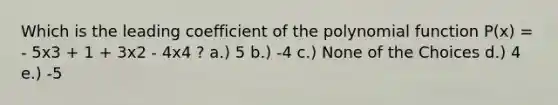 Which is the leading coefficient of the polynomial function P(x) = - 5x3 + 1 + 3x2 - 4x4 ? a.) 5 b.) -4 c.) None of the Choices d.) 4 e.) -5