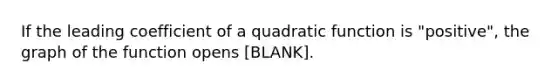 If the leading coefficient of a quadratic function is "positive", the graph of the function opens [BLANK].