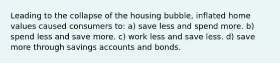 Leading to the collapse of the housing bubble, inflated home values caused consumers to: a) save less and spend more. b) spend less and save more. c) work less and save less. d) save more through savings accounts and bonds.