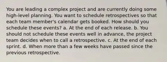 You are leading a complex project and are currently doing some high-level planning. You want to schedule retrospectives so that each team member's calendar gets booked. How should you schedule these events? a. At the end of each release. b. You should not schedule these events well in advance, the project team decides when to call a retrospective. c. At the end of each sprint. d. When more than a few weeks have passed since the previous retrospective.