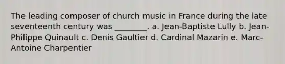 The leading composer of church music in France during the late seventeenth century was ________. a. Jean-Baptiste Lully b. Jean-Philippe Quinault c. Denis Gaultier d. Cardinal Mazarin e. Marc-Antoine Charpentier