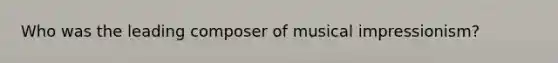 Who was the leading composer of musical impressionism?