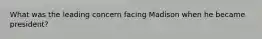 What was the leading concern facing Madison when he became president?