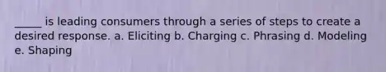 _____ is leading consumers through a series of steps to create a desired response. a. Eliciting b. Charging c. Phrasing d. Modeling e. Shaping