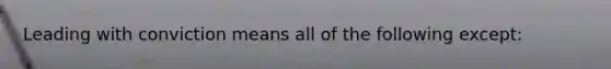 Leading with conviction means all of the following except: