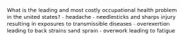 What is the leading and most costly occupational health problem in the united states? - headache - needlesticks and sharps injury resulting in exposures to transmissible diseases - overexertion leading to back strains sand sprain - overwork leading to fatigue