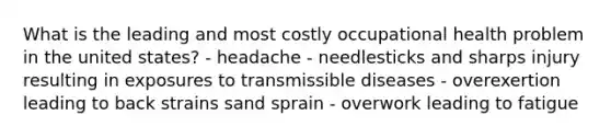 What is the leading and most costly occupational health problem in the united states? - headache - needlesticks and sharps injury resulting in exposures to transmissible diseases - overexertion leading to back strains sand sprain - overwork leading to fatigue