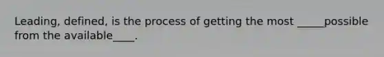 Leading, defined, is the process of getting the most _____possible from the available____.