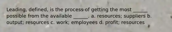 Leading, defined, is the process of getting the most ______ possible from the available ______. a. resources; suppliers b. output; resources c. work; employees d. profit; resources