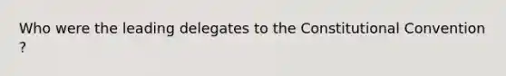 Who were the leading delegates to the Constitutional Convention ?