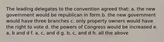 The leading delegates to the convention agreed that: a. the new government would be republican in form b. the new government would have three branches c. only property owners would have the right to vote d. the powers of Congress would be increased e. a, b and d f. a, c, and d g. b, c, and d h. all the above