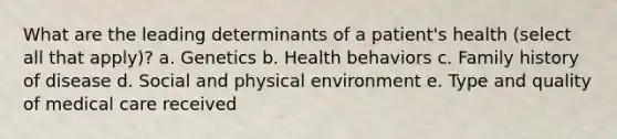 What are the leading determinants of a patient's health (select all that apply)? a. Genetics b. Health behaviors c. Family history of disease d. Social and physical environment e. Type and quality of medical care received