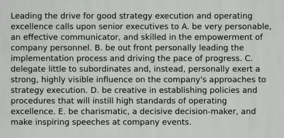 Leading the drive for good strategy execution and operating excellence calls upon senior executives to A. be very personable, an effective communicator, and skilled in the empowerment of company personnel. B. be out front personally leading the implementation process and driving the pace of progress. C. delegate little to subordinates and, instead, personally exert a strong, highly visible influence on the company's approaches to strategy execution. D. be creative in establishing policies and procedures that will instill high standards of operating excellence. E. be charismatic, a decisive decision-maker, and make inspiring speeches at company events.