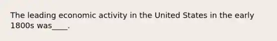 The leading economic activity in the United States in the early 1800s was____.