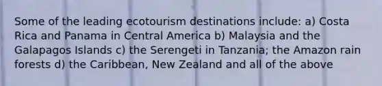 Some of the leading ecotourism destinations include: a) Costa Rica and Panama in Central America b) Malaysia and the Galapagos Islands c) the Serengeti in Tanzania; the Amazon rain forests d) the Caribbean, New Zealand and all of the above