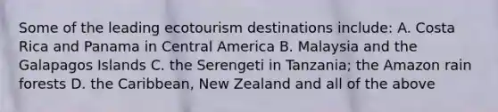 Some of the leading ecotourism destinations include: A. Costa Rica and Panama in Central America B. Malaysia and the Galapagos Islands C. the Serengeti in Tanzania; the Amazon rain forests D. the Caribbean, New Zealand and all of the above