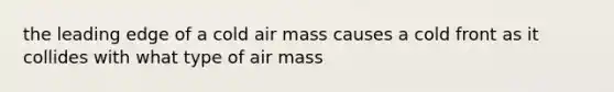 the leading edge of a cold air mass causes a cold front as it collides with what type of air mass