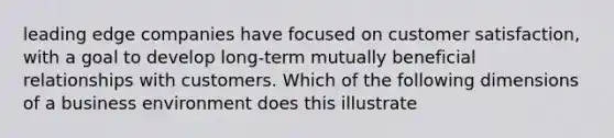 leading edge companies have focused on customer satisfaction, with a goal to develop long-term mutually beneficial relationships with customers. Which of the following dimensions of a business environment does this illustrate