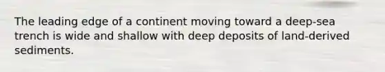 The leading edge of a continent moving toward a deep-sea trench is wide and shallow with deep deposits of land-derived sediments.