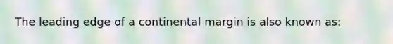 The leading edge of a continental margin is also known as: