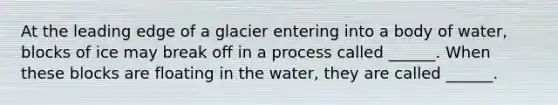 At the leading edge of a glacier entering into a body of water, blocks of ice may break off in a process called ______. When these blocks are floating in the water, they are called ______.