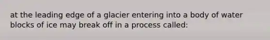 at the leading edge of a glacier entering into a body of water blocks of ice may break off in a process called: