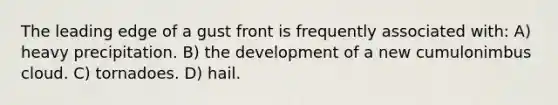 The leading edge of a gust front is frequently associated with: A) heavy precipitation. B) the development of a new cumulonimbus cloud. C) tornadoes. D) hail.