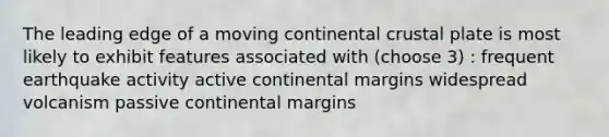 The leading edge of a moving continental crustal plate is most likely to exhibit features associated with (choose 3) : frequent earthquake activity active continental margins widespread volcanism passive continental margins