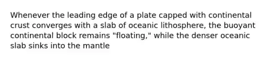 Whenever the leading edge of a plate capped with continental crust converges with a slab of oceanic lithosphere, the buoyant continental block remains "floating," while the denser oceanic slab sinks into the mantle