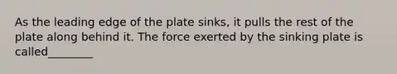 As the leading edge of the plate sinks, it pulls the rest of the plate along behind it. The force exerted by the sinking plate is called________