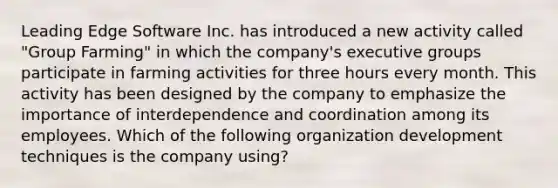 Leading Edge Software Inc. has introduced a new activity called "Group Farming" in which the company's executive groups participate in farming activities for three hours every month. This activity has been designed by the company to emphasize the importance of interdependence and coordination among its employees. Which of the following organization development techniques is the company using?