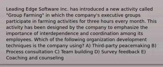 Leading Edge Software Inc. has introduced a new activity called "Group Farming" in which the company's executive groups participate in farming activities for three hours every month. This activity has been designed by the company to emphasize the importance of interdependence and coordination among its employees. Which of the following organization development techniques is the company using? A) Third-party peacemaking B) Process consultation C) Team building D) Survey feedback E) Coaching and counseling