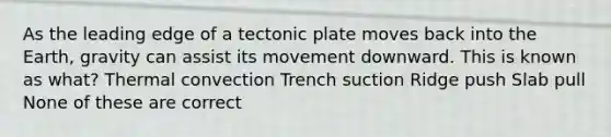 As the leading edge of a tectonic plate moves back into the Earth, gravity can assist its movement downward. This is known as what? Thermal convection Trench suction Ridge push Slab pull None of these are correct