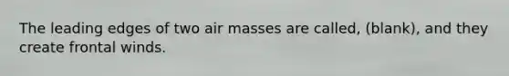 The leading edges of two air masses are called, (blank), and they create frontal winds.