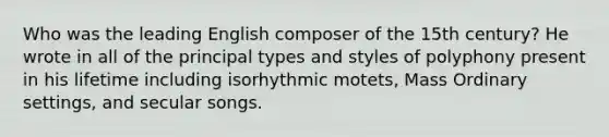 Who was the leading English composer of the 15th century? He wrote in all of the principal types and styles of polyphony present in his lifetime including isorhythmic motets, Mass Ordinary settings, and secular songs.