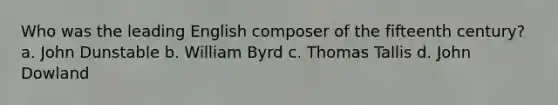 Who was the leading English composer of the fifteenth century? a. John Dunstable b. William Byrd c. Thomas Tallis d. John Dowland