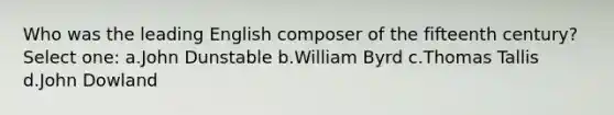 Who was the leading English composer of the fifteenth century? Select one: a.John Dunstable b.William Byrd c.Thomas Tallis d.John Dowland