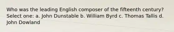 Who was the leading English composer of the fifteenth century? Select one: a. John Dunstable b. William Byrd c. Thomas Tallis d. John Dowland