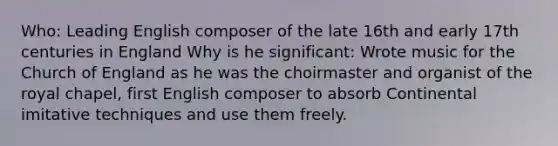 Who: Leading English composer of the late 16th and early 17th centuries in England Why is he significant: Wrote music for the Church of England as he was the choirmaster and organist of the royal chapel, first English composer to absorb Continental imitative techniques and use them freely.