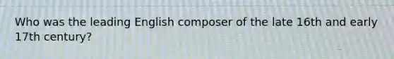 Who was the leading English composer of the late 16th and early 17th century?