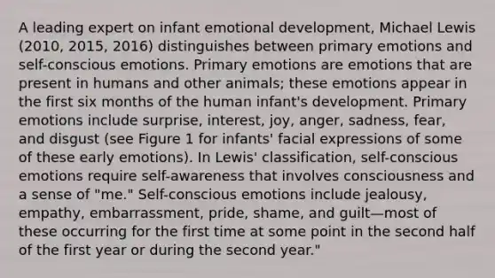 A leading expert on infant emotional development, Michael Lewis (2010, 2015, 2016) distinguishes between <a href='https://www.questionai.com/knowledge/kyysbRhxH7-primary-emotions' class='anchor-knowledge'>primary emotions</a> and self-conscious emotions. Primary emotions are emotions that are present in humans and other animals; these emotions appear in the first six months of the human infant's development. Primary emotions include surprise, interest, joy, anger, sadness, fear, and disgust (see Figure 1 for infants' facial expressions of some of these early emotions). In Lewis' classification, self-conscious emotions require self-awareness that involves consciousness and a sense of "me." Self-conscious emotions include jealousy, empathy, embarrassment, pride, shame, and guilt—most of these occurring for the first time at some point in the second half of the first year or during the second year."