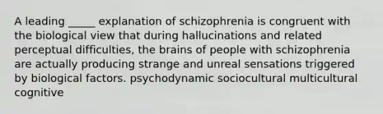 A leading _____ explanation of schizophrenia is congruent with the biological view that during hallucinations and related perceptual difficulties, the brains of people with schizophrenia are actually producing strange and unreal sensations triggered by biological factors. psychodynamic sociocultural multicultural cognitive