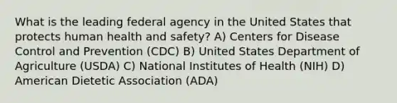 What is the leading federal agency in the United States that protects human health and safety? A) Centers for Disease Control and Prevention (CDC) B) United States Department of Agriculture (USDA) C) National Institutes of Health (NIH) D) American Dietetic Association (ADA)