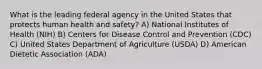 What is the leading federal agency in the United States that protects human health and safety? A) National Institutes of Health (NIH) B) Centers for Disease Control and Prevention (CDC) C) United States Department of Agriculture (USDA) D) American Dietetic Association (ADA)