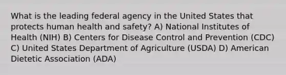 What is the leading federal agency in the United States that protects human health and safety? A) National Institutes of Health (NIH) B) Centers for Disease Control and Prevention (CDC) C) United States Department of Agriculture (USDA) D) American Dietetic Association (ADA)