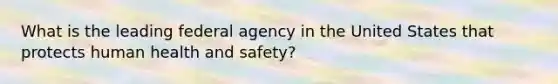 What is the leading federal agency in the United States that protects human health and safety?