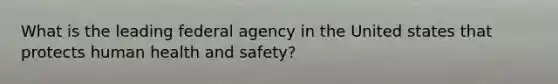 What is the leading federal agency in the United states that protects human health and safety?