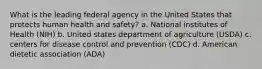 What is the leading federal agency in the United States that protects human health and safety? a. National institutes of Health (NIH) b. United states department of agriculture (USDA) c. centers for disease control and prevention (CDC) d. American dietetic association (ADA)